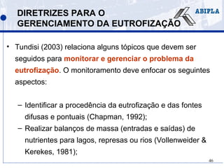 46
DIRETRIZES PARA O
GERENCIAMENTO DA EUTROFIZAÇÃO
• Tundisi (2003) relaciona alguns tópicos que devem ser
seguidos para monitorar e gerenciar o problema da
eutrofização. O monitoramento deve enfocar os seguintes
aspectos:
– Identificar a procedência da eutrofização e das fontes
difusas e pontuais (Chapman, 1992);
– Realizar balanços de massa (entradas e saídas) de
nutrientes para lagos, represas ou rios (Vollenweider &
Kerekes, 1981);
 