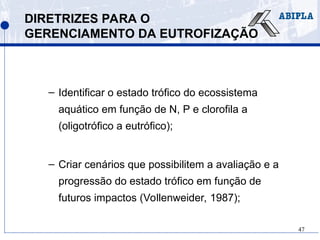 47
DIRETRIZES PARA O
GERENCIAMENTO DA EUTROFIZAÇÃO
– Identificar o estado trófico do ecossistema
aquático em função de N, P e clorofila a
(oligotrófico a eutrófico);
– Criar cenários que possibilitem a avaliação e a
progressão do estado trófico em função de
futuros impactos (Vollenweider, 1987);
 