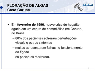 5
FLORAÇÃO DE ALGAS
Caso Caruaru
• Em fevereiro de 1996, houve crise de hepatite
aguda em um centro de hemodiálise em Caruaru,
no Brasil
– 86% dos pacientes sofreram perturbações
visuais e outros sintomas
– muitos apresentaram falhas no funcionamento
do fígado
– 50 pacientes morreram.
 