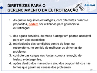 50
DIRETRIZES PARA O
GERENCIAMENTO DA EUTROFIZAÇÃO
• As quatro seguintes estratégias, com diferentes prazos e
propósitos, podem ser utilizadas para gerenciar a
eutrofização:
1. das águas servidas, de modo a atingir um padrão aceitável
para um uso específico;
2. manipulação das condições dentro do lago, ou
reservatório, no sentido de melhorar os sintomas do
problema;
3. controle das cargas nas fontes, como a remoção de
fosfato e detergentes;
4. ações dentro dos mananciais e/ou dos corpos hídricos nas
fontes que geram as causas dos problemas
 