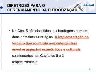 51
DIRETRIZES PARA O
GERENCIAMENTO DA EUTROFIZAÇÃO
• No Cap. 6 são discutidas as abordagens para as
duas primeiras estratégias. A implementação do
terceiro tipo (controle nos detergentes)
envolve aspectos econômicos e culturais
considerados nos Capítulos 5 e 2
respectivamente.
 