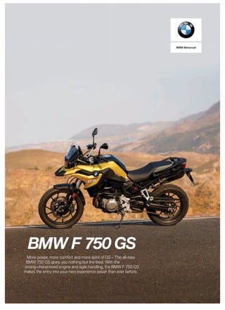 BMW Motorrad
BMW F 750 GS
More power, more comfort and more spirit of GS – The all-new
BMW 750 GS gives you nothing but the best. With the
strong-charactered engine and agile handling, the BMW F 750 GS
makes the entry into your next experience easier than ever before.
 