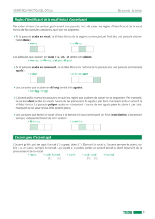 GRAMÀTICA PRÀCTICA DEL CATALÀ
3
Els accents i la dièresi
Per saber si hem d’accentuar gràﬁcament una paraula, hem de saber les regles d’identiﬁcació de la vocal
tònica de les paraules catalanes, que són les següents:
Si la paraula acaba en vocal, la síl·laba tònica és la segona començant pel ﬁnal (és una paraula anome-
nada plana):
• ma-re • cu-lle-ra
Les paraules que acaben en vocal + s, -en, -in també són planes:
• ma-res, cu-lle-res, o-ri-gen, di-guin
Si la paraula acaba en consonant, la síl·laba tònica és l’última de la paraula (és una paraula anomenada
aguda):
• a-mic • in-te-res-sant
Les paraules que acaben en diftong també són agudes:
• can-teu, he-roi
L’accent gràﬁc marca les paraules en què les regles que acabem de donar no se segueixen. Per exemple,
la paraula destí acaba en vocal i hauria de ser plana però és aguda i, per tant, marquem amb un accent la
síl·laba tònica. La paraula polígon acaba en consonant i hauria de ser aguda però és plana i, per tant,
marquem la síl·laba tònica amb accent gràﬁc.
Les paraules que tenen la vocal tònica a la tercera síl·laba començant pel ﬁnal (esdrúixoles) s’accentuen
sempre, independentment de com acabin:
• fà-bri-ca • fa-mí-li-a
L’accent gràﬁc pot ser agut/tancat (´) o greu/obert (`). Damunt la vocal a, l'accent sempre és obert; so-
bre i, u, en canvi, sempre és tancat. Les vocals e, o poden portar un accent tancat o obert depenent de la
pronunciació de la vocal:
• ràpid • cafè, també • camí • això, rodó • bambú
[ε] [e] [ɔ] [o]
Regles d’identiﬁcació de la vocal tònica i d’accentuació
L’accent greu i l’accent agut
annex accents.indd 3annex accents.indd 3 17/02/12 13:2317/02/12 13:23
 