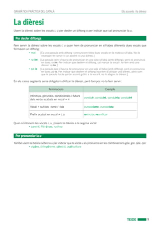 5
Els accents i la dièresiGRAMÀTICA PRÀCTICA DEL CATALÀ
La dièresi
Usem la dièresi sobre les vocals i, u per desfer un diftong o per indicar que cal pronunciar la u.
Fem servir la dièresi sobre les vocals i, u quan hem de pronunciar en síl·labes diferents dues vocals que
formaven un diftong:
• mai	 [És una paraula amb diftong i pronunciem totes dues vocals en la mateixa síl·laba. No és
necessari fer servir ni un accent ni una dièresi.]
• ra-ïm	 [La paraula raim s’hauria de pronunciar en una sola síl·laba (amb diftong), però es pronuncia
en dues: ra-im. Per indicar que desfem el diftong, cal marcar la vocal i ho fem amb una
dièresi: ra-ïm.]
• pa-ís	 [La paraula pais s’hauria de pronunciar en una sola síl·laba (amb diftong), però es pronuncia
en dues: pa-ís. Per indicar que desfem el diftong hauríem d’utilitzar una dièresi, però com
que la paraula ha de portar accent gràfic a la vocal i, no hi afegim la dièresi.]
En els casos següents seria obligatori utilitzar la dièresi, però tampoc no la fem servir:
Terminacions Exemple
Infinitius, gerundis, condicionals i futurs
dels verbs acabats en vocal + ir
conduir, conduint, conduiria, conduiré
Vocal + sufixos -isme / -ista europeisme, europeista
Prefix acabat en vocal + i, u reiniciar, reunificar
Quan combinem les vocals i, u, posem la dièresi a la segona vocal:
• canvi-ï, Piti-ü-ses, ru-ï-na
També usem la dièresi sobre la u per indicar que la vocal u es pronuncia en les combinacions güe, güi, qüe, qüi:
• aigües, bilingüisme, qüestió, aqüicultura
Per desfer diftongs
Per pronunciar la u
 