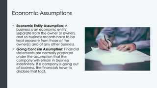Economic Assumptions
• Economic Entity Assumption: A
business is an economic entity
separate from the owner or owners,
and so business records have to be
kept separate from those of the
owner(s) and of any other business.
• Going Concern Assumption: Financial
statements are normally prepared
under the assumption that the
company will remain in business
indefinitely. If a company is going out
of business, the financials have to
disclose that fact.
 