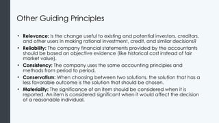 Other Guiding Principles
• Relevance: Is the change useful to existing and potential investors, creditors,
and other users in making rational investment, credit, and similar decisions?
• Reliability: The company financial statements provided by the accountants
should be based on objective evidence (like historical cost instead of fair
market value).
• Consistency: The company uses the same accounting principles and
methods from period to period.
• Conservatism: When choosing between two solutions, the solution that has a
less favorable outcome is the solution that should be chosen.
• Materiality: The significance of an item should be considered when it is
reported. An item is considered significant when it would affect the decision
of a reasonable individual.
 