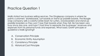 Practice Question 1
Malik stated two business selling services. The Dinglepop company is where he
paints customers’ skateboards, surf boards or stand up paddle boards. The Boogie
snap company sells a colorful ankle leash for surfers, snowboarders and stand-up
paddle boarders so they won’t lose their boards when they fall. He has been very
busy since day one, and hasn’t had time to separate the businesses’ revenues and
expenses from his personal funds and expenses. What basic GAAP principle or
guideline is Malik ignoring?
A. Conservatism Principle
B. Economic Entity Assumption
C. Consistency Principle
D. Historical Cost Principle
 