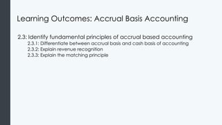 Learning Outcomes: Accrual Basis Accounting
2.3: Identify fundamental principles of accrual based accounting
2.3.1: Differentiate between accrual basis and cash basis of accounting
2.3.2: Explain revenue recognition
2.3.3: Explain the matching principle
 