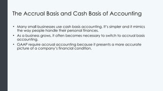 The Accrual Basis and Cash Basis of Accounting
• Many small businesses use cash basis accounting. It’s simpler and it mimics
the way people handle their personal finances.
• As a business grows, it often becomes necessary to switch to accrual basis
accounting.
• GAAP require accrual accounting because it presents a more accurate
picture of a company’s financial condition.
 