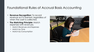 Foundational Rules of Accrual Basis Accounting
• Revenue Recognition: To record
revenue as it is earned, regardless of
when the cash is collected.
• The Matching Principle: Match
expenses with revenues.
• Match Revenues and Expenses
• Match by Time
• Match by Consumption
 