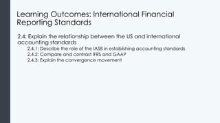 Learning Outcomes: International Financial
Reporting Standards
2.4: Explain the relationship between the US and international
accounting standards
2.4.1: Describe the role of the IASB in establishing accounting standards
2.4.2: Compare and contrast IFRS and GAAP
2.4.3: Explain the convergence movement
 