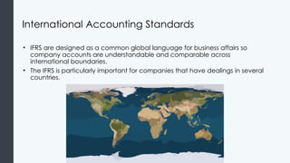 International Accounting Standards
• IFRS are designed as a common global language for business affairs so
company accounts are understandable and comparable across
international boundaries.
• The IFRS is particularly important for companies that have dealings in several
countries.
 