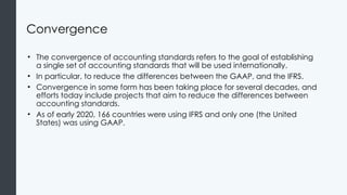 Convergence
• The convergence of accounting standards refers to the goal of establishing
a single set of accounting standards that will be used internationally.
• In particular, to reduce the differences between the GAAP, and the IFRS.
• Convergence in some form has been taking place for several decades, and
efforts today include projects that aim to reduce the differences between
accounting standards.
• As of early 2020, 166 countries were using IFRS and only one (the United
States) was using GAAP.
 