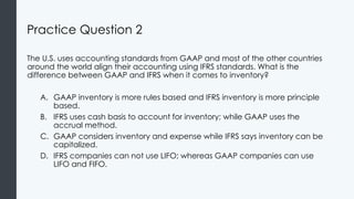 Practice Question 2
The U.S. uses accounting standards from GAAP and most of the other countries
around the world align their accounting using IFRS standards. What is the
difference between GAAP and IFRS when it comes to inventory?
A. GAAP inventory is more rules based and IFRS inventory is more principle
based.
B. IFRS uses cash basis to account for inventory; while GAAP uses the
accrual method.
C. GAAP considers inventory and expense while IFRS says inventory can be
capitalized.
D. IFRS companies can not use LIFO; whereas GAAP companies can use
LIFO and FIFO.
 