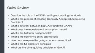 Quick Review
• Describe the role of the FASB in setting accounting standards.
• What is the process of creating Generally Accepted Accounting
Principles?
• What is different between big GAAP and little GAAP?
• What does the monetary unit assumption mean?
• What is the historical cost principle?
• What is the economic entity assumption?
• How do you explain the going concern assumption?
• What is the full disclosure principle?
• What are the other guiding principles of GAAP?
 
