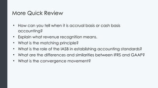More Quick Review
• How can you tell when it is accrual basis or cash basis
accounting?
• Explain what revenue recognition means.
• What is the matching principle?
• What is the role of the IASB in establishing accounting standards?
• What are the differences and similarities between IFRS and GAAP?
• What is the convergence movement?
 