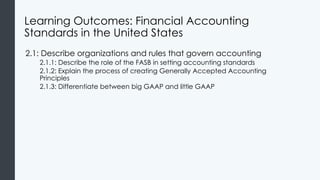 Learning Outcomes: Financial Accounting
Standards in the United States
2.1: Describe organizations and rules that govern accounting
2.1.1: Describe the role of the FASB in setting accounting standards
2.1.2: Explain the process of creating Generally Accepted Accounting
Principles
2.1.3: Differentiate between big GAAP and little GAAP
 