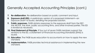 Generally Accepted Accounting Principles (cont.)
7. Re-deliberation. Re-deliberation based on public comment and input.
8. Exposure draft (ED). A preliminary version of a proposed statement—an
Exposure Draft—is issued, detailing the proposed solution.
9. Public responses. FASB obtains responses to the exposure draft from the SEC,
the AICPA, the AAA, public accounting firms, and other involved parties. The ED
is revised as necessary.
10. Final Statement of Principle. If four out of seven FASB members support the
revisions to the ED, a Statement of Financial Accounting Standards (SFAS) is
issued.
11. Education. The FASB issues education to accountants on how to apply the new
standard.
12. Implementation. FASB provides technical assistance in implementing the new
standard.
 