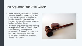The Argument for Little GAAP
• There is an argument for a simpler
version of GAAP. Some argue that
current rules are too complex and
burdensome for many private
companies, which are not required
by law to follow them.
• The main argument against having
a “Big GAAP” and a “Little GAAP”
is that having two separate
standards could lead to confusion
and the possibility of financial
statements being assembled to
“lesser” standards.
 