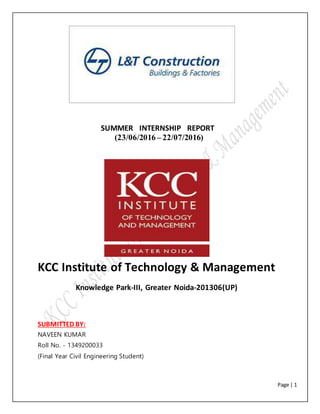 Page | 1
SUMMER INTERNSHIP REPORT
(23/06/2016 – 22/07/2016)
KCC Institute of Technology & Management
Knowledge Park-III, Greater Noida-201306(UP)
SUBMITTED BY:
NAVEEN KUMAR
Roll No. - 1349200033
(Final Year Civil Engineering Student)
 