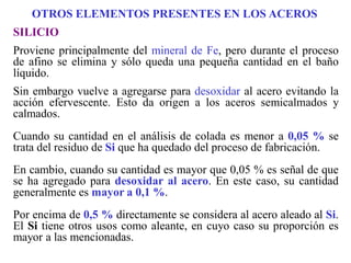 SILICIO
Proviene principalmente del mineral de Fe, pero durante el proceso
de afino se elimina y sólo queda una pequeña cantidad en el baño
líquido.
Sin embargo vuelve a agregarse para desoxidar al acero evitando la
acción efervescente. Esto da origen a los aceros semicalmados y
calmados.
Cuando su cantidad en el análisis de colada es menor a 0,05 % se
trata del residuo de Si que ha quedado del proceso de fabricación.
En cambio, cuando su cantidad es mayor que 0,05 % es señal de que
se ha agregado para desoxidar al acero. En este caso, su cantidad
generalmente es mayor a 0,1 %.
Por encima de 0,5 % directamente se considera al acero aleado al Si.
El Si tiene otros usos como aleante, en cuyo caso su proporción es
mayor a las mencionadas.
OTROS ELEMENTOS PRESENTES EN LOS ACEROS
 