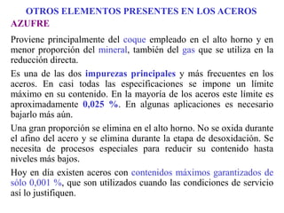 AZUFRE
Proviene principalmente del coque empleado en el alto horno y en
menor proporción del mineral, también del gas que se utiliza en la
reducción directa.
Es una de las dos impurezas principales y más frecuentes en los
aceros. En casi todas las especificaciones se impone un límite
máximo en su contenido. En la mayoría de los aceros este límite es
aproximadamente 0,025 %. En algunas aplicaciones es necesario
bajarlo más aún.
Una gran proporción se elimina en el alto horno. No se oxida durante
el afino del acero y se elimina durante la etapa de desoxidación. Se
necesita de procesos especiales para reducir su contenido hasta
niveles más bajos.
Hoy en día existen aceros con contenidos máximos garantizados de
sólo 0,001 %, que son utilizados cuando las condiciones de servicio
así lo justifiquen.
OTROS ELEMENTOS PRESENTES EN LOS ACEROS
 