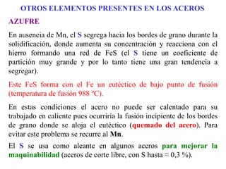 AZUFRE
En ausencia de Mn, el S segrega hacia los bordes de grano durante la
solidificación, donde aumenta su concentración y reacciona con el
hierro formando una red de FeS (el S tiene un coeficiente de
partición muy grande y por lo tanto tiene una gran tendencia a
segregar).
Este FeS forma con el Fe un eutéctico de bajo punto de fusión
(temperatura de fusión 988 ºC).
En estas condiciones el acero no puede ser calentado para su
trabajado en caliente pues ocurriría la fusión incipiente de los bordes
de grano donde se aloja el eutéctico (quemado del acero). Para
evitar este problema se recurre al Mn.
El S se usa como aleante en algunos aceros para mejorar la
maquinabilidad (aceros de corte libre, con S hasta ≈ 0,3 %).
OTROS ELEMENTOS PRESENTES EN LOS ACEROS
 