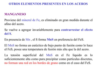 MANGANESO
Proviene del mineral de Fe, es eliminado en gran medida durante el
afino del acero.
Se vuelve a agregar invariablemente para contrarrestar el efecto
del S.
En presencia de Mn , el S forma MnS en preferencia del FeS.
El MnS no forma un eutéctico de bajo punto de fusión como lo hace
el FeS, posee una temperatura de fusión más alta que la del acero.
La tensión superficial del MnS en el Fe líquido es lo
suficientemente alta como para precipitar como partículas discretas,
no forman una red en los bordes de grano como en el caso del FeS.
OTROS ELEMENTOS PRESENTES EN LOS ACEROS
 