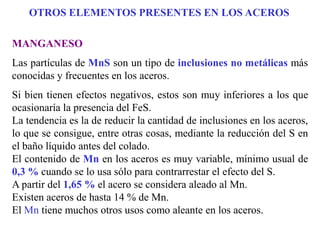 MANGANESO
Las partículas de MnS son un tipo de inclusiones no metálicas más
conocidas y frecuentes en los aceros.
Si bien tienen efectos negativos, estos son muy inferiores a los que
ocasionaría la presencia del FeS.
La tendencia es la de reducir la cantidad de inclusiones en los aceros,
lo que se consigue, entre otras cosas, mediante la reducción del S en
el baño líquido antes del colado.
El contenido de Mn en los aceros es muy variable, mínimo usual de
0,3 % cuando se lo usa sólo para contrarrestar el efecto del S.
A partir del 1,65 % el acero se considera aleado al Mn.
Existen aceros de hasta 14 % de Mn.
El Mn tiene muchos otros usos como aleante en los aceros.
OTROS ELEMENTOS PRESENTES EN LOS ACEROS
 