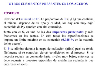 FÓSFORO
Proviene del mineral de Fe. La proporción de P (P2O5) que contiene
el mineral depende de su tipo y calidad, los hay con muy bajo
contenido de P y también con alto contenido.
Junto con el S, es una de las dos impurezas principales y más
frecuentes en los aceros. En casi todas las especificaciones se
impone un límite máximo en su contenido (0,025 % en la mayoría
de los aceros).
El P se elimina durante la etapa de oxidación (afino) pues se oxida
fácilmente si se controlan ciertas condiciones en el proceso. Si se
necesita reducir su contenido hasta niveles muy bajos, entonces se
debe recurrir a procesos especiales de metalurgia secundaria que
encarecen el acero.
OTROS ELEMENTOS PRESENTES EN LOS ACEROS
 
