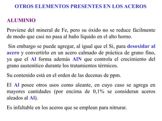 ALUMINIO
Proviene del mineral de Fe, pero su óxido no se reduce fácilmente
de modo que casi no pasa al baño líquido en el alto horno.
Sin embargo se puede agregar, al igual que el Si, para desoxidar al
acero y convertirlo en un acero calmado de práctica de grano fino,
ya que el Al forma además AlN que controla el crecimiento del
grano austenítico durante los tratamientos térmicos.
Su contenido está en el orden de las decenas de ppm.
El Al posee otros usos como aleante, en cuyo caso se agrega en
mayores cantidades (por encima de 0,1% se consideran aceros
aleados al Al).
Es infaltable en los aceros que se emplean para nitrurar.
OTROS ELEMENTOS PRESENTES EN LOS ACEROS
 