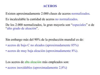 Existen aproximadamente 2.000 clases de aceros normalizados.
Es incalculable la cantidad de aceros no normalizados.
De los 2.000 normalizados, la gran mayoría son “especiales” o de
“alto grado de aleación”.
Sin embargo más del 90% de la producción mundial es de:
• aceros de bajo C no aleados (aproximadamente 85%)
• aceros de muy baja aleación (aproximadamente 8%).
Los aceros de alta aleación más empleados son:
• aceros inoxidables (aproximadamente 2,8%)
ACEROS
 