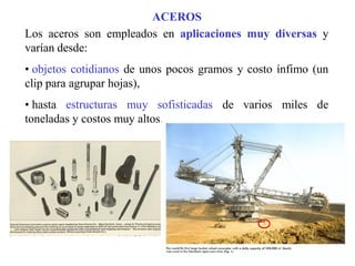 ACEROS
Los aceros son empleados en aplicaciones muy diversas y
varían desde:
• objetos cotidianos de unos pocos gramos y costo ínfimo (un
clip para agrupar hojas),
• hasta estructuras muy sofisticadas de varios miles de
toneladas y costos muy altos.
 