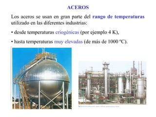 Los aceros se usan en gran parte del rango de temperaturas
utilizado en las diferentes industrias:
• desde temperaturas criogénicas (por ejemplo 4 K),
• hasta temperaturas muy elevadas (de más de 1000 ºC).
ACEROS
 