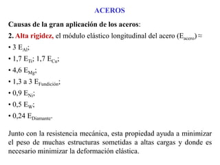 ACEROS
Causas de la gran aplicación de los aceros:
2. Alta rigidez, el módulo elástico longitudinal del acero (Eacero) ≈
• 3 EAl;
• 1,7 ETi; 1,7 ECu;
• 4,6 EMg;
• 1,3 a 3 EFundición;
• 0,9 ENi;
• 0,5 EW;
• 0,24 EDiamante.
Junto con la resistencia mecánica, esta propiedad ayuda a minimizar
el peso de muchas estructuras sometidas a altas cargas y donde es
necesario minimizar la deformación elástica.
 