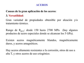 ACEROS
Causas de la gran aplicación de los aceros:
3. Versatilidad:
Gran variedad de propiedades obtenible por aleación y/o
tratamiento térmico.
Rango de Rp0,2: desde 150 hasta 2700 MPa (hay algunos
productos de acero especiales donde se alcanzan los 5 GPa).
Existen aceros magnéticamente blandos, magnéticamente
duros, y aceros amagnéticos.
Hay aceros altamente resistentes a la corrosión, otros de uso a
alta T, y otros aceros de uso criogénico.
 