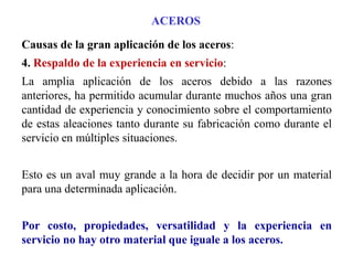 Causas de la gran aplicación de los aceros:
4. Respaldo de la experiencia en servicio:
La amplia aplicación de los aceros debido a las razones
anteriores, ha permitido acumular durante muchos años una gran
cantidad de experiencia y conocimiento sobre el comportamiento
de estas aleaciones tanto durante su fabricación como durante el
servicio en múltiples situaciones.
Esto es un aval muy grande a la hora de decidir por un material
para una determinada aplicación.
Por costo, propiedades, versatilidad y la experiencia en
servicio no hay otro material que iguale a los aceros.
ACEROS
 