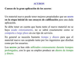 Causas de la gran aplicación de los aceros:
Un material nuevo puede tener mejores propiedades que un acero
en la etapa inicial de sus ensayos de calificación para una dada
aplicación.
Se debe tener en cuenta que hasta tanto el nuevo material no se
haya usado extensamente, no se sabrá exactamente como se
comporta a largo plazo en ese tipo de servicio.
En general se necesita bastante tiempo y dinero para que el
material nuevo sea aceptado tanto por los ingenieros que diseñan
como por los usuarios.
Los aceros ya han sido utilizados extensamente durante tiempos
prolongados, con lo que su empleo produce un ahorro de tiempo
y dinero.
ACEROS
 