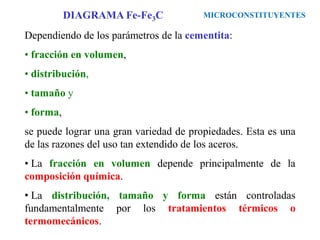 Dependiendo de los parámetros de la cementita:
• fracción en volumen,
• distribución,
• tamaño y
• forma,
se puede lograr una gran variedad de propiedades. Esta es una
de las razones del uso tan extendido de los aceros.
• La fracción en volumen depende principalmente de la
composición química.
• La distribución, tamaño y forma están controladas
fundamentalmente por los tratamientos térmicos o
termomecánicos.
MICROCONSTITUYENTES
DIAGRAMA Fe-Fe3C
 