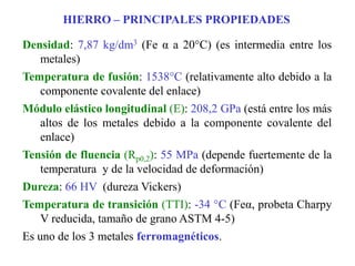 HIERRO – PRINCIPALES PROPIEDADES
Densidad: 7,87 kg/dm3 (Fe α a 20°C) (es intermedia entre los
metales)
Temperatura de fusión: 1538°C (relativamente alto debido a la
componente covalente del enlace)
Módulo elástico longitudinal (E): 208,2 GPa (está entre los más
altos de los metales debido a la componente covalente del
enlace)
Tensión de fluencia (Rp0,2): 55 MPa (depende fuertemente de la
temperatura y de la velocidad de deformación)
Dureza: 66 HV (dureza Vickers)
Temperatura de transición (TTI): -34 °C (Feα, probeta Charpy
V reducida, tamaño de grano ASTM 4-5)
Es uno de los 3 metales ferromagnéticos.
 