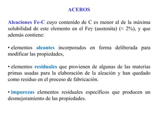 ACEROS
Aleaciones Fe-C cuyo contenido de C es menor al de la máxima
solubilidad de este elemento en el Feγ (austenita) (≈ 2%), y que
además contiene:
• elementos aleantes incorporados en forma deliberada para
modificar las propiedades,
• elementos residuales que provienen de algunas de las materias
primas usadas para la elaboración de la aleación y han quedado
como residuo en el proceso de fabricación.
• impurezas elementos residuales específicos que producen un
desmejoramiento de las propiedades.
 