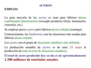 ACEROS
EMPLEO
La gran mayoría de los aceros se usan para fabricar piezas
conformadas plásticamente (wrought products) (forja, laminación,
extrusión, etc.)
Se emplean pocos aceros para fabricar piezas coladas (castings).
Contrariamente, las fundiciones son las aleaciones más usadas para
fabricar piezas coladas.
Los aceros son el grupo de aleaciones metálicas más utilizado.
La producción mundial de aceros es de unas 15 veces la
producción de todo el resto de aleaciones metálicas.
El total de acero producido hoy en día es de aproximadamente
1.300 millones de toneladas anuales.
 