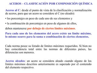 Aceros al C: desde el punto de vista de la clasificación y normalización
de aceros, para que un acero se considere al C (no aleado):
• los porcentajes en peso de cada uno de sus elementos y
• la combinación de porcentajes en peso de algunos de ellos,
deben mantenerse por debajo de ciertos límites máximos.
Para cada uno de los elementos del acero existe un límite máximo,
lo mismo ocurre para la suma o combinación de ciertos elementos.
Cada norma posee su listado de límites máximos requeridos. Si bien no
hay coincidencia total entre las normas de diferentes países, las
diferencias son menores.
Aceros aleados: un acero se considera aleado cuando alguno de los
límites máximos descritos anteriormente es superado por el contenido
del elemento respectivo.
ACEROS – CLASIFICACIÓN POR COMPOSICIÓN QUÍMICA
 