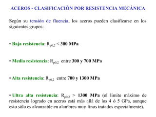 ACEROS - CLASIFICACIÓN POR RESISTENCIA MECÁNICA
Según su tensión de fluencia, los aceros pueden clasificarse en los
siguientes grupos:
• Baja resistencia: Rp0,2 < 300 MPa
• Media resistencia: Rp0,2 entre 300 y 700 MPa
• Alta resistencia: Rp0,2 entre 700 y 1300 MPa
• Ultra alta resistencia: Rp0,2 > 1300 MPa (el límite máximo de
resistencia logrado en aceros está más allá de los 4 ó 5 GPa, aunque
esto sólo es alcanzable en alambres muy finos tratados especialmente).
 