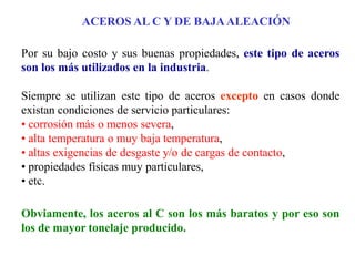 ACEROS AL C Y DE BAJAALEACIÓN
Por su bajo costo y sus buenas propiedades, este tipo de aceros
son los más utilizados en la industria.
Siempre se utilizan este tipo de aceros excepto en casos donde
existan condiciones de servicio particulares:
• corrosión más o menos severa,
• alta temperatura o muy baja temperatura,
• altas exigencias de desgaste y/o de cargas de contacto,
• propiedades físicas muy particulares,
• etc.
Obviamente, los aceros al C son los más baratos y por eso son
los de mayor tonelaje producido.
 