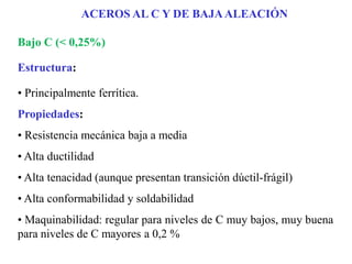 Bajo C (< 0,25%)
Estructura:
• Principalmente ferrítica.
Propiedades:
• Resistencia mecánica baja a media
• Alta ductilidad
• Alta tenacidad (aunque presentan transición dúctil-frágil)
• Alta conformabilidad y soldabilidad
• Maquinabilidad: regular para niveles de C muy bajos, muy buena
para niveles de C mayores a 0,2 %
ACEROS AL C Y DE BAJAALEACIÓN
 