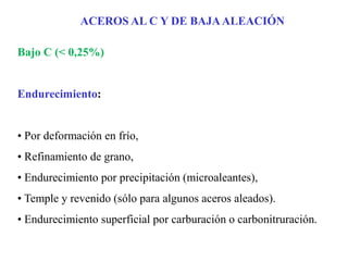 Bajo C (< 0,25%)
Endurecimiento:
• Por deformación en frío,
• Refinamiento de grano,
• Endurecimiento por precipitación (microaleantes),
• Temple y revenido (sólo para algunos aceros aleados).
• Endurecimiento superficial por carburación o carbonitruración.
ACEROS AL C Y DE BAJAALEACIÓN
 
