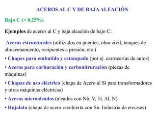 Bajo C (< 0,25%)
Ejemplos de aceros al C y baja aleación de bajo C:
Aceros estructurales (utilizados en puentes, obra civil, tanques de
almacenamiento, recipientes a presión, etc.)
• Chapas para embutido y estampado (por ej. carrocerías de autos)
• Aceros para carburación y carbonitruración (piezas de
máquinas)
• Chapas de uso eléctrico (chapa de Acero al Si para transformadores
y otras máquinas eléctricas)
• Aceros microaleados (aleados con Nb, V, Ti, Al, N)
• Hojalata (chapa de acero recubierta con Sn. Industria de envases)
ACEROS AL C Y DE BAJAALEACIÓN
 
