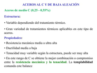 Aceros de medio C (0,25 - 0,55%)
Estructura:
• Variable dependiendo del tratamiento térmico.
• Gran variedad de tratamientos térmicos aplicables en este tipo de
aceros.
Propiedades:
• Resistencia mecánica media a ultra alta
• Ductilidad media a baja
• Tenacidad muy variable según la estructura, puede ser muy alta
• En este rango de C se obtiene la mejor combinación o compromiso
entre la resistencia mecánica y la tenacidad. La templabilidad
comanda este balance
ACEROS AL C Y DE BAJAALEACIÓN
 
