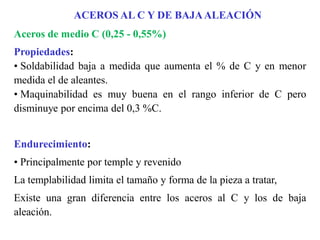 Aceros de medio C (0,25 - 0,55%)
Propiedades:
• Soldabilidad baja a medida que aumenta el % de C y en menor
medida el de aleantes.
• Maquinabilidad es muy buena en el rango inferior de C pero
disminuye por encima del 0,3 %C.
Endurecimiento:
• Principalmente por temple y revenido
La templabilidad limita el tamaño y forma de la pieza a tratar,
Existe una gran diferencia entre los aceros al C y los de baja
aleación.
ACEROS AL C Y DE BAJAALEACIÓN
 